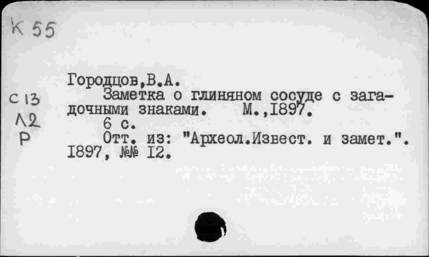 ﻿К 55
с 13 /\2_
Р
Городцов,В.А.
Заметка о глиняном сосуде с загадочными знаками. М.,1897.
6 с.
Отт. из: "Археол.Извест. и замет.".
1897, О 12.